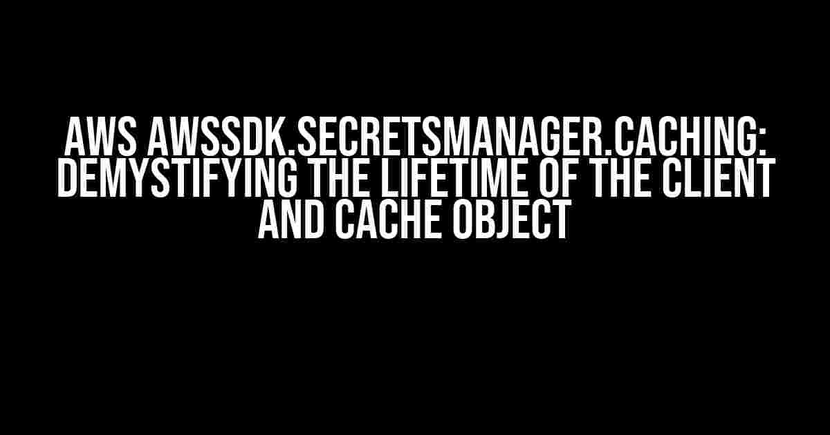 Aws AWSSDK.SecretsManager.Caching: Demystifying the Lifetime of the Client and Cache Object