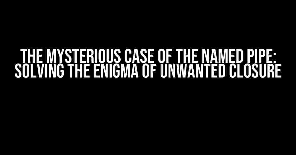 The Mysterious Case of the Named Pipe: Solving the Enigma of Unwanted Closure